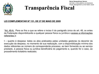 Transparência Fiscal LEI COMPLEMENTAR Nº 131, DE 27 DE MAIO DE 2009 “ Art. 48-A.   Para os fins a que se refere o inciso II do parágrafo único do art. 48, os entes da Federação disponibilizarão a qualquer pessoa física ou jurídica o  acesso a informações referentes  a:  I – quanto à despesa: todos os atos praticados pelas unidades gestoras no decorrer da execução da despesa, no momento de sua realização, com a disponibilização mínima dos dados referentes ao número do correspondente processo, ao bem fornecido ou ao serviço prestado, à pessoa física ou jurídica beneficiária do pagamento e, quando for o caso, ao procedimento licitatório realizado;  