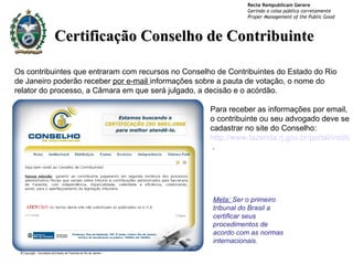 Certificação Conselho de Contribuinte Meta:  Ser o primeiro tribunal do Brasil a certificar seus procedimentos de acordo com as normas internacionais. Para receber as informações por email, o contribuinte ou seu advogado deve se cadastrar no site do Conselho:  http://www.fazenda.rj.gov.br/portal/instituicao/conselho.portal  . Os contribuintes que entraram com recursos no Conselho de Contribuintes do Estado do Rio de Janeiro poderão receber  por e-mail  informações sobre a pauta de votação, o nome do relator do processo, a Câmara em que será julgado, a decisão e o acórdão. 