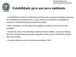 Estabilidade gera um novo ambiente A estabilidade econômica no Brasil tem permitido que as pessoas, empresas e governo se concentrem em questões micro, ou seja, propicia uma melhora na prestação de serviços e o enfrentamento dos problemas de gestão . Hoje, os Estados e os Municípios são obrigados a melhorar os serviços por eles prestados.  Atualmente, existe uma competição saudável entre os estados - bons governadores têm sido recompensados por vencer as eleições e atrair novos investimentos privados para seus estados. O governo federal conta com estados para realizar o PAC . 