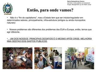 Não é o “fim do capitalismo”, mas o Estado tem que ser indutor/regulador em determinados setores, principalmente, infra-estrutura (antigos ou ainda monopolios naturais) Nossos problemas são diferentes dos problemas dos EUA e Europa, então, temos que agir diferente. UM DOS NOSSOS  PRINCIPAIS DESAFIOS É O MESMO APÓS CRISE: MELHORIA NNA GESTAO DOS GASTOS PUBLICOS . Então, para onde vamos? 