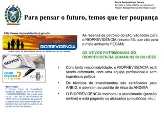 Com tanta responsabilidade, o RIOPREVIDENCIA está sendo reformado, com uma equipe profissional e sem ingerência política Os técnicos de investimentos são certificados pela ANBID, e aderiram ao padrão de ética da ANDIMA O RIOPREVIDENCIA melhorou o atendimento (pensão on-line) e está pagando os atrasados (precatórios, etc.) http://www.rioprevidencia.rj.gov.br/ Para pensar o futuro, temos que ter poupança As receitas de petróleo do ERJ vão todas para o RIOPREVIDÊNCIA (exceto 5% que vão para o meio ambiente FECAM) OS ATIVOS PATRIMONIAIS DO RIOPREVIDENCIA SOMAM R$ 50 BILHÕES Bem-vindo O Fundo  Ú nico de Previdência Social do Estado do Rio de Janeiro - RIOPREVIDÊNCIA, foi criado pela Lei n º  3189, de 22 de fevereiro de 1999, com a finalidade de garantir o pagamento das aposentadorias e pensões dos servidores p ú blicos do Estado do Rio de Janeiro. 
