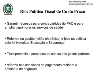 Rio: Política Fiscal de Curto Prazo Garantir recursos para contrapartidas do PAC e para ampliar /aprimorar os serviços de saúde  Reforma na gestão (leilão eletrônico) e foco na política salarial (valorizar Educação e Segurança) Transparencia e prestacao de contas nos gastos publicos reforma nas condicoes de pagamento melhora o ambiente de negocios 