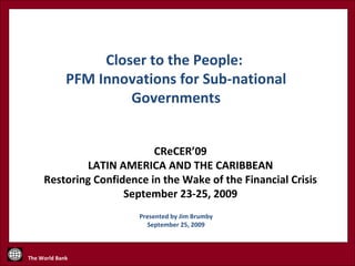 CReCER’09 LATIN AMERICA AND THE CARIBBEAN Restoring Confidence in the Wake of the Financial Crisis September 23-25, 2009 Presented by Jim Brumby September 25, 2009 Closer to the People:  PFM Innovations for Sub-national Governments 