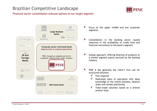 Brazilian Competitive Landscape 
Financial sector consolidation reduced options to our target segment 
Focus on the upper middle and low corporate 
segments 
Large Multiple 
banks 
Consolidation in the banking sector caused 
reduction in the availability of credit lines and 
Corporate sector mid-sized banks 
Opportunity to expand operations 
IB and 
PINE f d l i f 
financial instruments to the bank’s segment 
Unique approach: offering diversity of products to 
PINE: focused on complete service for 
companies, offering tailor-made products. 
Foreign 
Banks 
a market segment poorly serviced by the banking 
industry 
PINE is the generally the client’s first call for 
structured solutions 
9 Fast response 
9 Dedicated team of specialists with deep 
Mid-sized banks 
knowledge of the clients business, balance 
sheet and market positioning 
9 Tailor-made solutions based on a diverse 
product base 
Investor Relations | 4Q10 | 8/44 
 