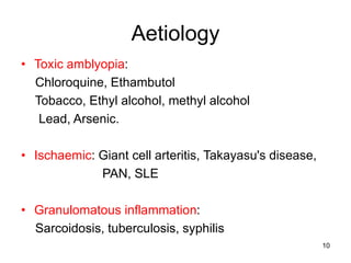 Aetiology
• Toxic amblyopia:
Chloroquine, Ethambutol
Tobacco, Ethyl alcohol, methyl alcohol
Lead, Arsenic.
• Ischaemic: Giant cell arteritis, Takayasu's disease,
PAN, SLE
• Granulomatous inflammation:
Sarcoidosis, tuberculosis, syphilis
10
 