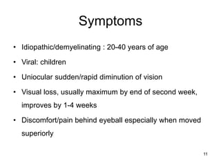 Symptoms
• Idiopathic/demyelinating : 20-40 years of age
• Viral: children
• Uniocular sudden/rapid diminution of vision
• Visual loss, usually maximum by end of second week,
improves by 1-4 weeks
• Discomfort/pain behind eyeball especially when moved
superiorly
11
 
