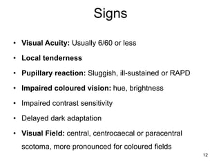 Signs
• Visual Acuity: Usually 6/60 or less
• Local tenderness
• Pupillary reaction: Sluggish, ill-sustained or RAPD
• Impaired coloured vision: hue, brightness
• Impaired contrast sensitivity
• Delayed dark adaptation
• Visual Field: central, centrocaecal or paracentral
scotoma, more pronounced for coloured fields
12
 