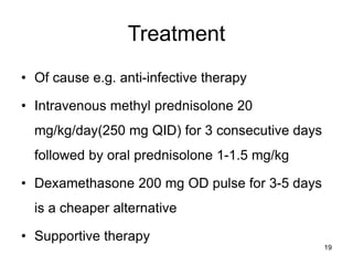 Treatment
• Of cause e.g. anti-infective therapy
• Intravenous methyl prednisolone 20
mg/kg/day(250 mg QID) for 3 consecutive days
followed by oral prednisolone 1-1.5 mg/kg
• Dexamethasone 200 mg OD pulse for 3-5 days
is a cheaper alternative
• Supportive therapy
19
 