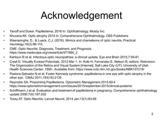 Acknowledgement
• Yanoff and Duker. Papilledema. 2016 In: Ophthalmology. Mosby Inc.
• Khurana AK. Optic atrophy 2014 In: Comprehensive Ophthalmology. CBS Publishers
• Weerasinghe, D., & Lueck, C.J. (2016). Mimics and chameleons of optic neuritis. Practical
neurology;16(2):96-110.
• CME: Optic Neuritis: Diagnosis, Treatment, and Prognosis.
https://www.medscape.org/viewarticle/571660_2
• Kahloun R et al. Infectious optic neuropathies: a clinical update. Eye and Brain 2015;7:59-81
• Creel D. Visually Evoked Potentials. 2012 Mar 1. In: Kolb H, Fernandez E, Nelson R, editors. Webvision:
The Organization of the Retina and Visual System [Internet]. Salt Lake City (UT): University of Utah
Health Sciences Center; 1995-. Available from: https://www.ncbi.nlm.nih.gov/books/NBK107218/
• Pastora-Salvador N et al. Foster Kennedy syndrome: papilledema in one eye with optic atrophy in the
other eye. CMAJ 2011;183(18):2135
• Reynolds SA. Pinpointing Papilledema. Optometric Management 2015:82-4
https://www.optometricmanagement.com/issues/2015/september-2015/clinical-posterior
• Schiffmann J et al. Evaluation and treatment of papilledema in pregnancy. Comprehensive ophthalmology
update 2006;7(4):187-202
• Toosy AT. Optic Neuritis. Lancet Neurol. 2014 Jan;13(1):83-99
2
 