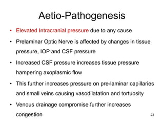 Aetio-Pathogenesis
• Elevated Intracranial pressure due to any cause
• Prelaminar Optic Nerve is affected by changes in tissue
pressure, IOP and CSF pressure
• Increased CSF pressure increases tissue pressure
hampering axoplasmic flow
• This further increases pressure on pre-laminar capillaries
and small veins causing vasodilatation and tortuosity
• Venous drainage compromise further increases
congestion 23
 