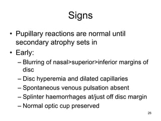 Signs
• Pupillary reactions are normal until
secondary atrophy sets in
• Early:
– Blurring of nasal>superior>inferior margins of
disc
– Disc hyperemia and dilated capillaries
– Spontaneous venous pulsation absent
– Splinter haemorrhages at/just off disc margin
– Normal optic cup preserved
26
 