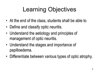Learning Objectives
• At the end of the class, students shall be able to
• Define and classify optic neuritis.
• Understand the aetiology and principles of
management of optic neuritis.
• Understand the stages and importance of
papilloedema.
• Differentiate between various types of optic atrophy.
3
 
