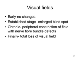 Visual fields
• Early-no changes
• Established stage- enlarged blind spot
• Chronic- peripheral constriction of field
with nerve fibre bundle defects
• Finally- total loss of visual field
31
 