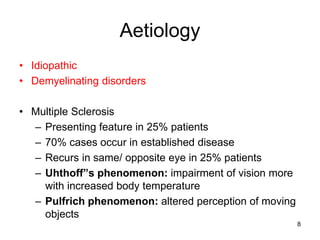 Aetiology
• Idiopathic
• Demyelinating disorders
• Multiple Sclerosis
– Presenting feature in 25% patients
– 70% cases occur in established disease
– Recurs in same/ opposite eye in 25% patients
– Uhthoff”s phenomenon: impairment of vision more
with increased body temperature
– Pulfrich phenomenon: altered perception of moving
objects
8
 