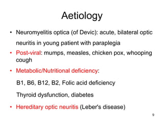 Aetiology
• Neuromyelitis optica (of Devic): acute, bilateral optic
neuritis in young patient with paraplegia
• Post-viral: mumps, measles, chicken pox, whooping
cough
• Metabolic/Nutritional deficiency:
B1, B6, B12, B2, Folic acid deficiency
Thyroid dysfunction, diabetes
• Hereditary optic neuritis (Leber's disease)
9
 