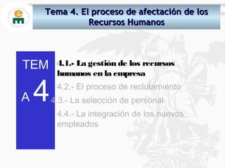 TEM
A 4
4.1.- La gestión de los recursos
humanos en la empresa
4.2.- El proceso de reclutamiento
4.3.- La selección de personal
4.4.- La integración de los nuevos
empleados
Tema 4.Tema 4. El proceso de afectación de losEl proceso de afectación de los
Recursos HumanosRecursos Humanos
 