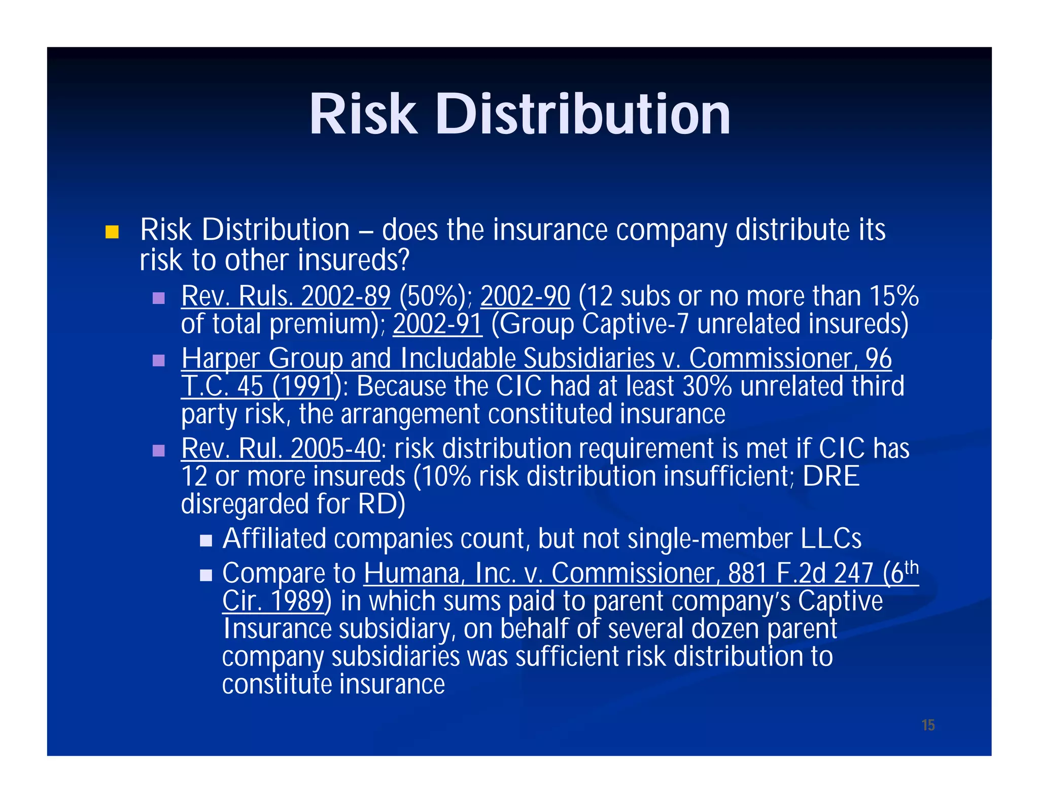 15
Risk Distribution
 Risk Distribution – does the insurance company distribute its
risk to other insureds?
 Rev. Ruls. 2002-89 (50%); 2002-90 (12 subs or no more than 15%
of total premium); 2002-91 (Group Captive-7 unrelated insureds)
 Harper Group and Includable Subsidiaries v. Commissioner, 96
T.C. 45 (1991): Because the CIC had at least 30% unrelated third
party risk, the arrangement constituted insurance
 Rev. Rul. 2005-40: risk distribution requirement is met if CIC has
12 or more insureds (10% risk distribution insufficient; DRE
disregarded for RD)
 Affiliated companies count, but not single-member LLCs
 Compare to Humana, Inc. v. Commissioner, 881 F.2d 247 (6th
Cir. 1989) in which sums paid to parent company’s Captive
Insurance subsidiary, on behalf of several dozen parent
company subsidiaries was sufficient risk distribution to
constitute insurance
15
 