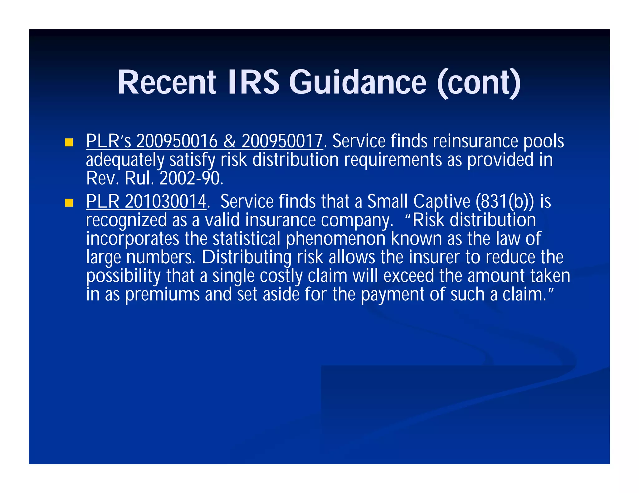 Recent IRS Guidance (cont)
 PLR’s 200950016 & 200950017. Service finds reinsurance pools
adequately satisfy risk distribution requirements as provided in
Rev. Rul. 2002-90.
 PLR 201030014. Service finds that a Small Captive (831(b)) is
recognized as a valid insurance company. “Risk distribution
incorporates the statistical phenomenon known as the law of
large numbers. Distributing risk allows the insurer to reduce the
possibility that a single costly claim will exceed the amount taken
in as premiums and set aside for the payment of such a claim.”
 
