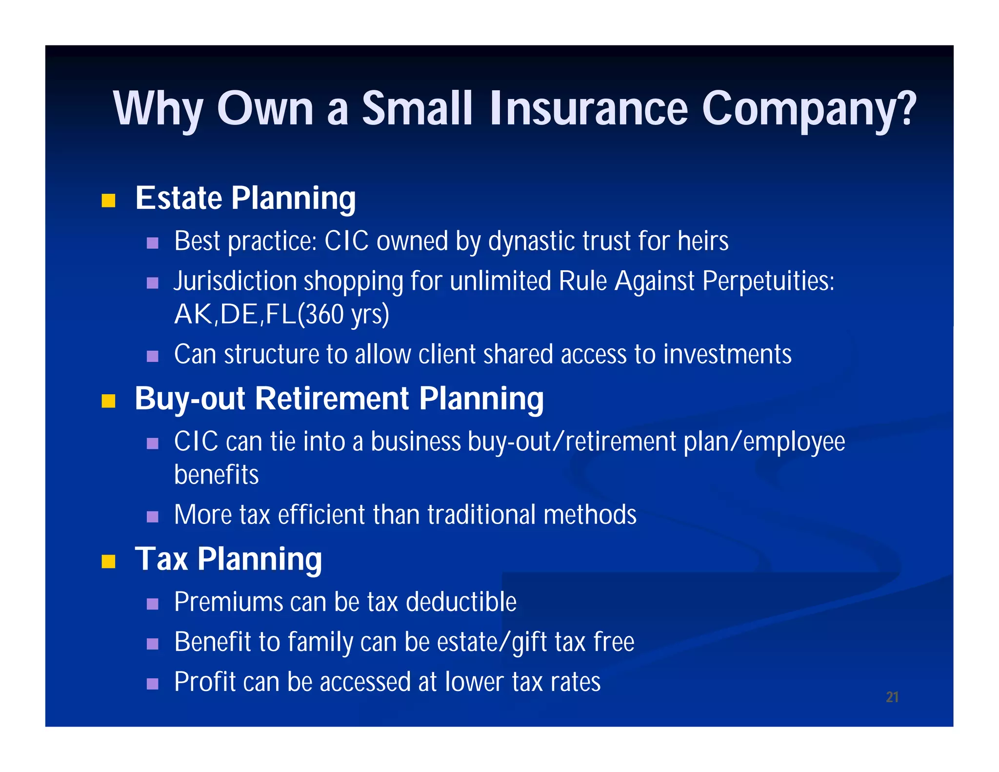 2121
Why Own a Small Insurance Company?
 Estate Planning
 Best practice: CIC owned by dynastic trust for heirs
 Jurisdiction shopping for unlimited Rule Against Perpetuities:
AK,DE,FL(360 yrs)
 Can structure to allow client shared access to investments
 Buy-out Retirement Planning
 CIC can tie into a business buy-out/retirement plan/employee
benefits
 More tax efficient than traditional methods
 Tax Planning
 Premiums can be tax deductible
 Benefit to family can be estate/gift tax free
 Profit can be accessed at lower tax rates
 