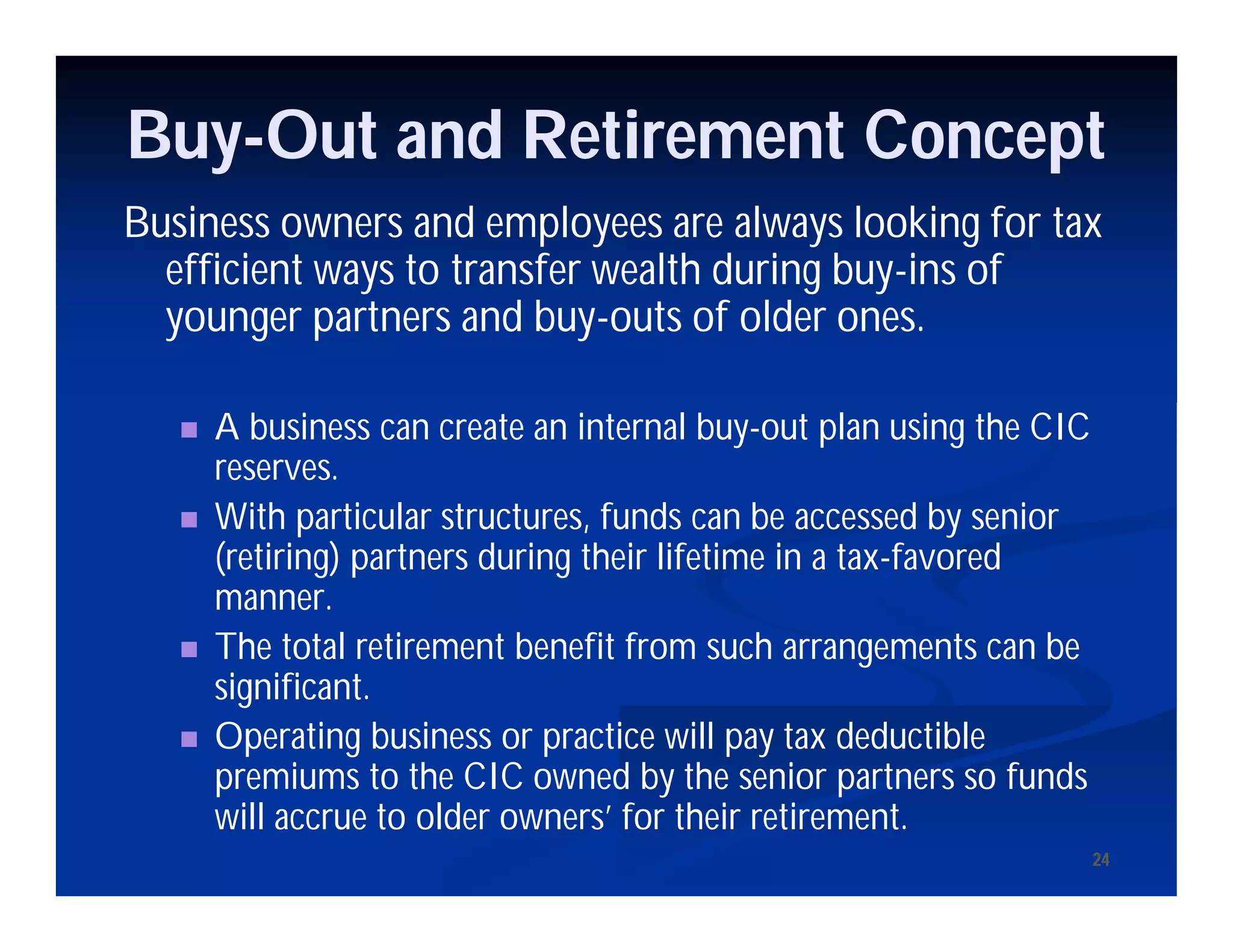 2424
Buy-Out and Retirement Concept
Business owners and employees are always looking for tax
efficient ways to transfer wealth during buy-ins of
younger partners and buy-outs of older ones.
 A business can create an internal buy-out plan using the CIC
reserves.
 With particular structures, funds can be accessed by senior
(retiring) partners during their lifetime in a tax-favored
manner.
 The total retirement benefit from such arrangements can be
significant.
 Operating business or practice will pay tax deductible
premiums to the CIC owned by the senior partners so funds
will accrue to older owners’ for their retirement.
 