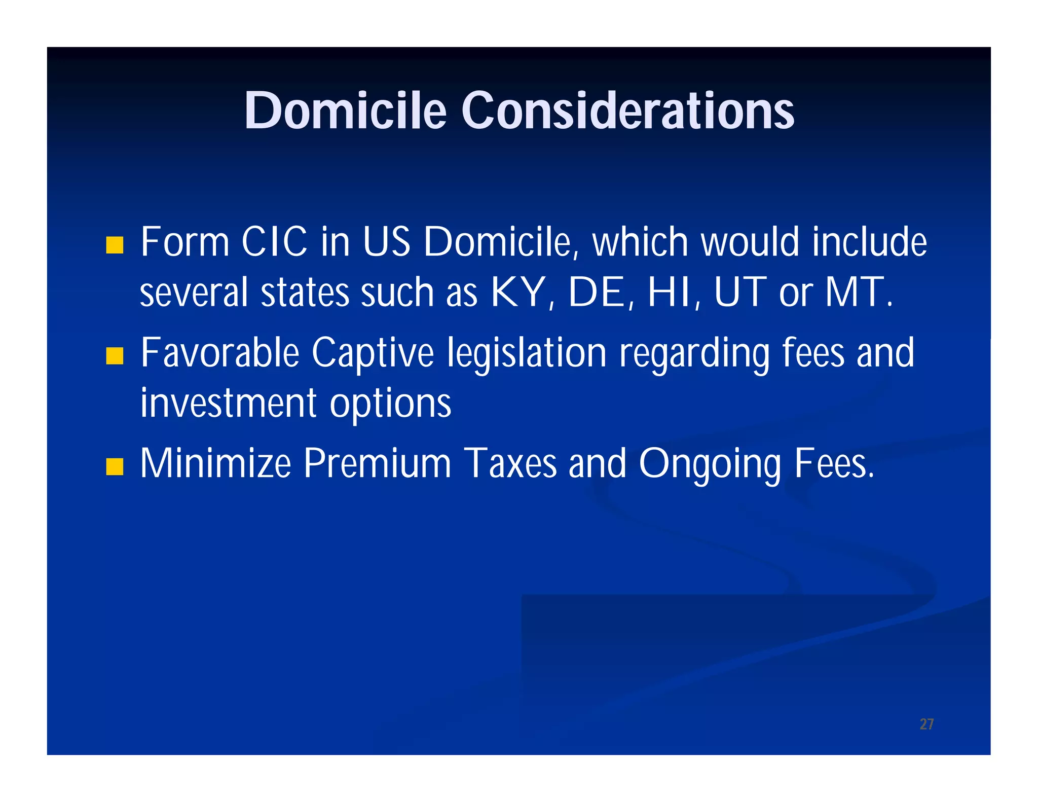 27
Domicile Considerations
 Form CIC in US Domicile, which would include
several states such as KY, DE, HI, UT or MT.
 Favorable Captive legislation regarding fees and
investment options
 Minimize Premium Taxes and Ongoing Fees.
 