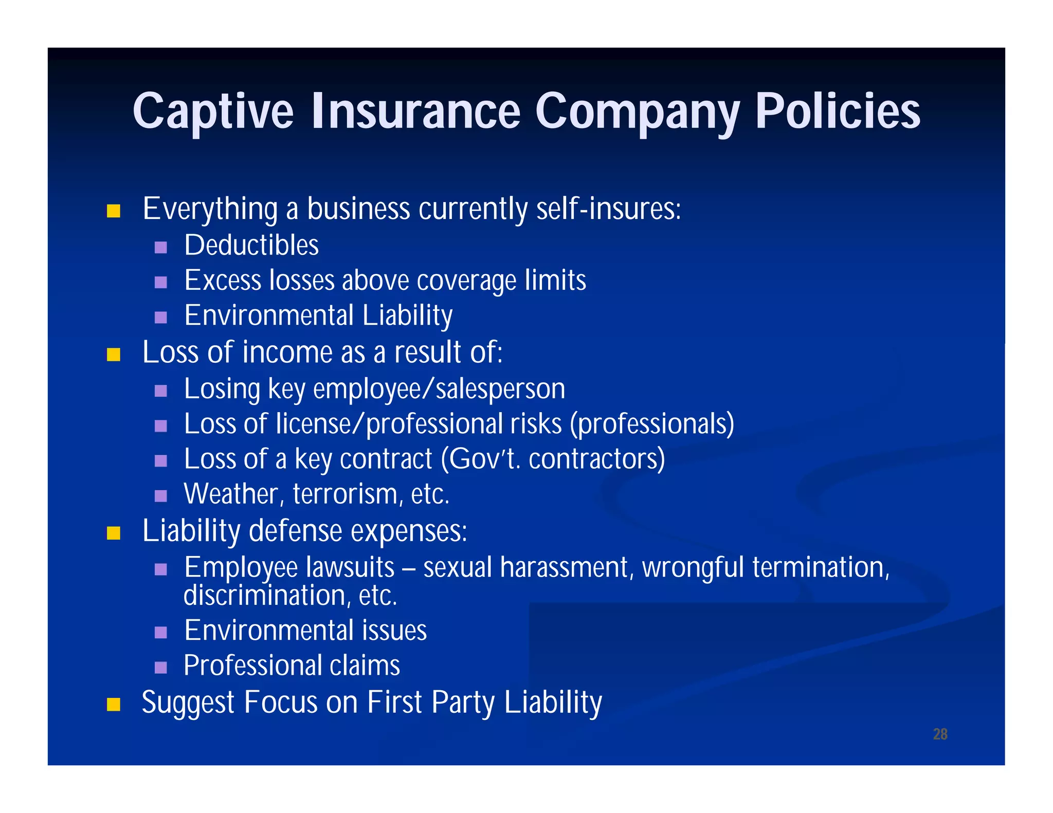2828
Captive Insurance Company Policies
 Everything a business currently self-insures:
 Deductibles
 Excess losses above coverage limits
 Environmental Liability
 Loss of income as a result of:
 Losing key employee/salesperson
 Loss of license/professional risks (professionals)
 Loss of a key contract (Gov’t. contractors)
 Weather, terrorism, etc.
 Liability defense expenses:
 Employee lawsuits – sexual harassment, wrongful termination,
discrimination, etc.
 Environmental issues
 Professional claims
 Suggest Focus on First Party Liability
 