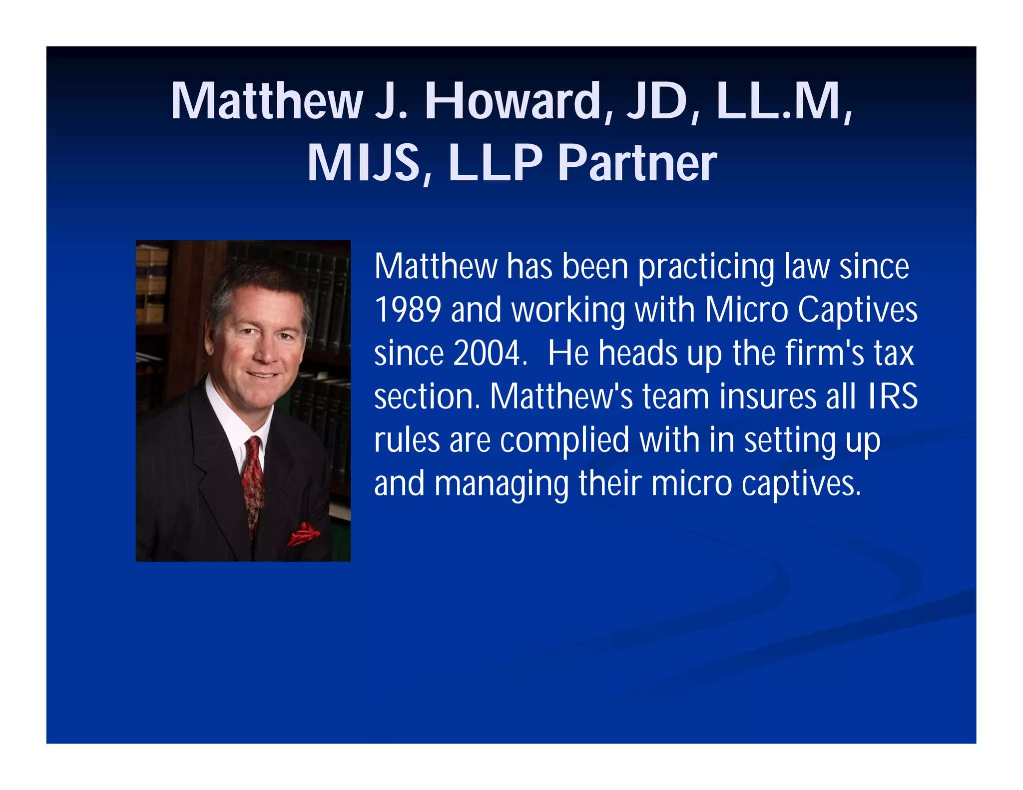 Matthew J. Howard, JD, LL.M,
MIJS, LLP Partner
Matthew has been practicing law since
1989 and working with Micro Captives
since 2004. He heads up the firm's tax
section. Matthew's team insures all IRS
rules are complied with in setting up
and managing their micro captives.
 