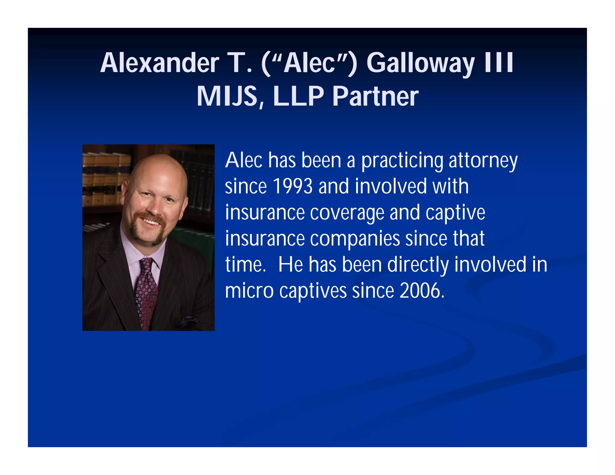 Alexander T. (“Alec”) Galloway III
MIJS, LLP Partner
Alec has been a practicing attorney
since 1993 and involved with
insurance coverage and captive
insurance companies since that
time. He has been directly involved in
micro captives since 2006.
 