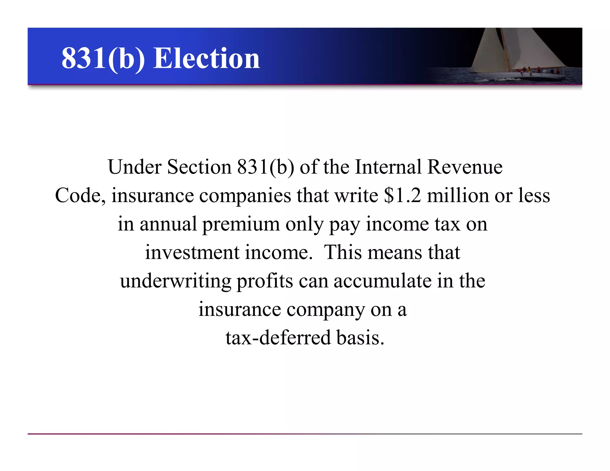 831(b) Election831(b) Election
Under Section 831(b) of the Internal Revenue
Code, insurance companies that write $1.2 million or less
in annual premium only pay income tax on
investment income. This means that
underwriting profits can accumulate in the
insurance company on a
tax-deferred basis.
 