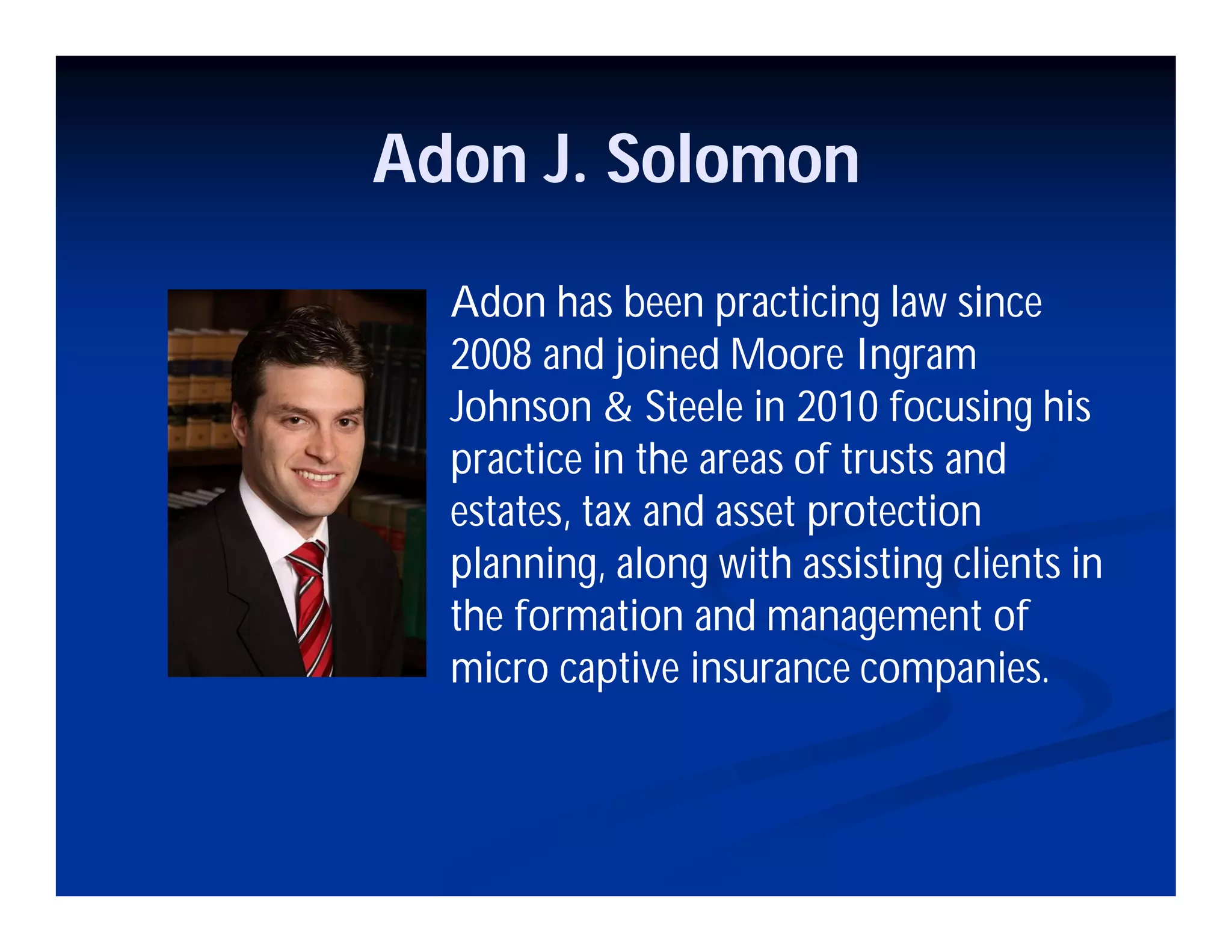 Adon J. Solomon
Adon has been practicing law since
2008 and joined Moore Ingram
Johnson & Steele in 2010 focusing his
practice in the areas of trusts and
estates, tax and asset protection
planning, along with assisting clients in
the formation and management of
micro captive insurance companies.
 