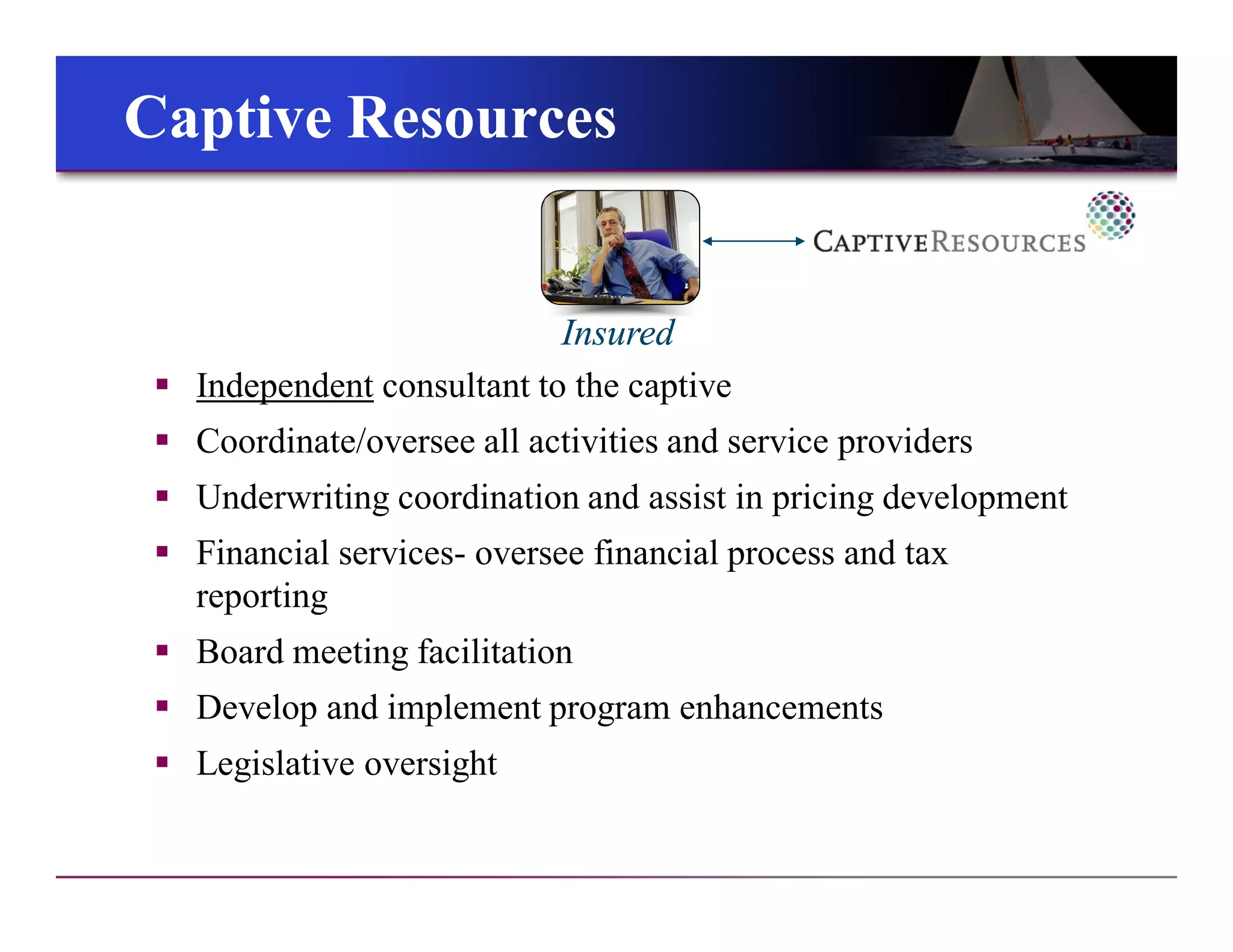 Insured
Captive ResourcesCaptive Resources
 Independent consultant to the captive
 Coordinate/oversee all activities and service providers
 Underwriting coordination and assist in pricing development
 Financial services- oversee financial process and tax
reporting
 Board meeting facilitation
 Develop and implement program enhancements
 Legislative oversight
 