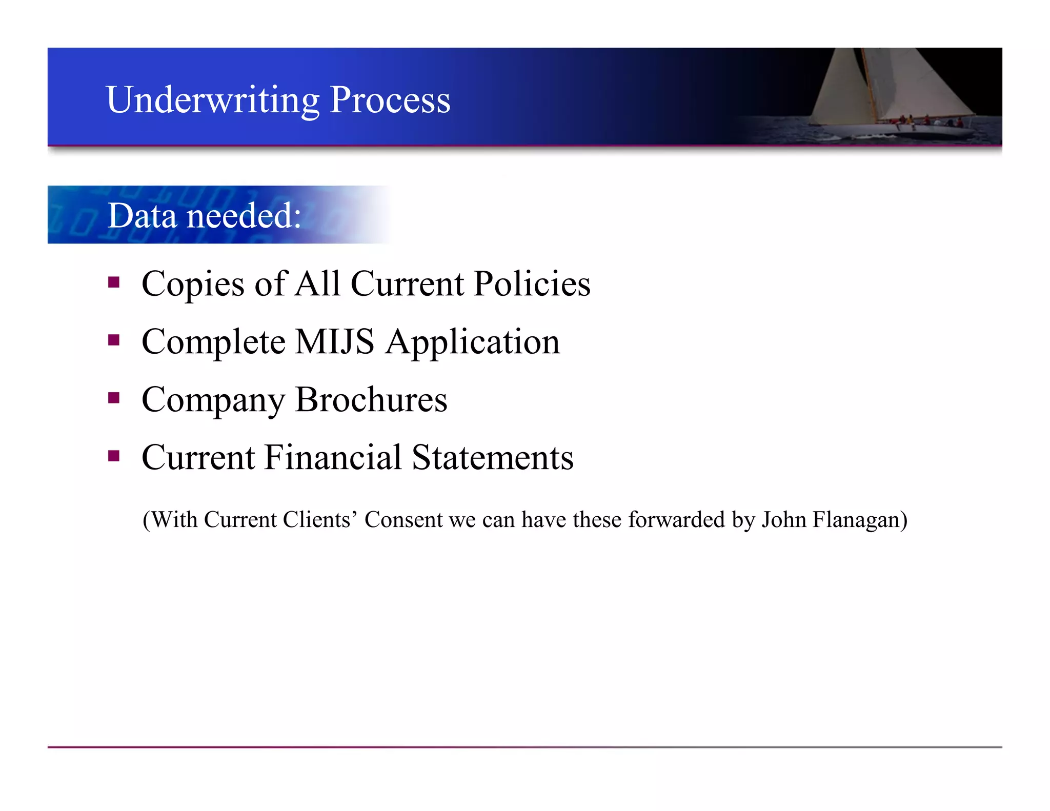 Underwriting ProcessUnderwriting Process
 Copies of All Current Policies
 Complete MIJS Application
 Company Brochures
 Current Financial Statements
(With Current Clients’ Consent we can have these forwarded by John Flanagan)
Data needed:Data needed:
 