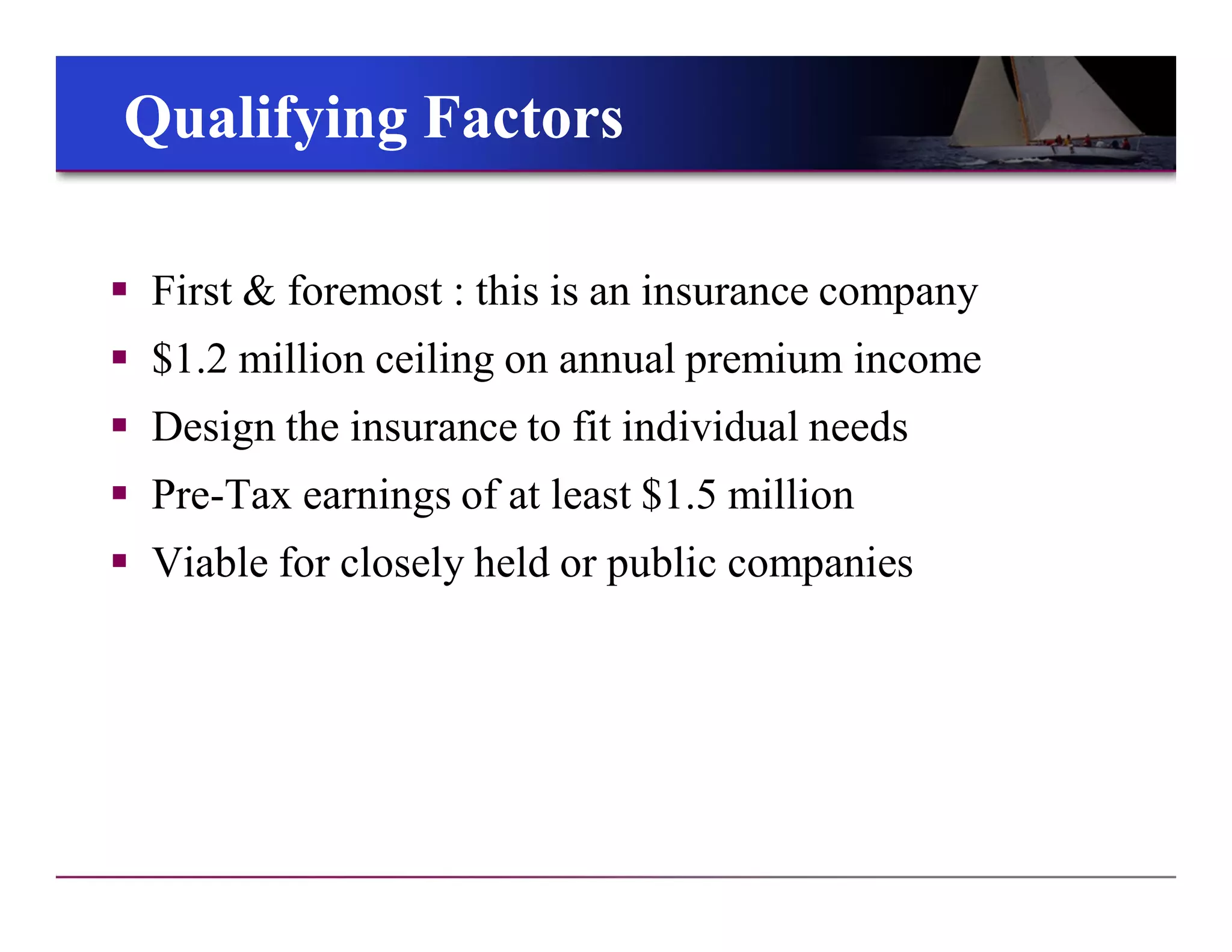 Qualifying FactorsQualifying Factors
 First & foremost : this is an insurance company
 $1.2 million ceiling on annual premium income
 Design the insurance to fit individual needs
 Pre-Tax earnings of at least $1.5 million
 Viable for closely held or public companies
 