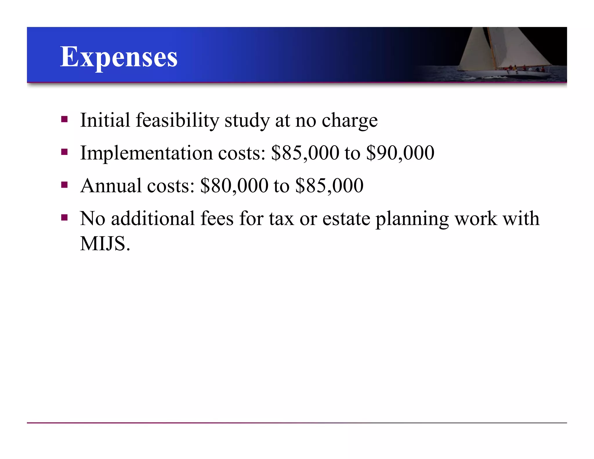 ExpensesExpenses
 Initial feasibility study at no charge
 Implementation costs: $85,000 to $90,000
 Annual costs: $80,000 to $85,000
 No additional fees for tax or estate planning work with
MIJS.
 