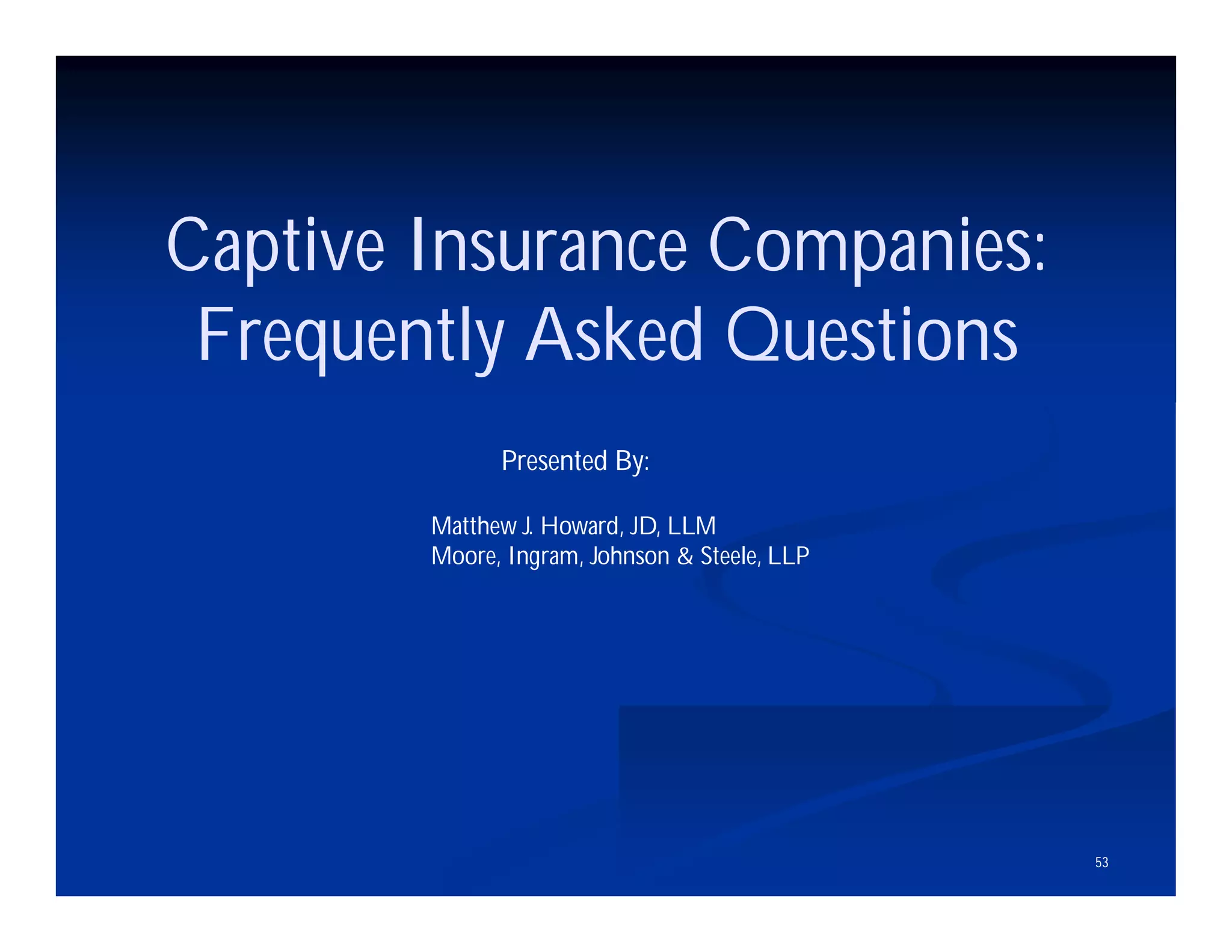 53
Captive Insurance Companies:
Frequently Asked Questions
Presented By:
Matthew J. Howard, JD, LLM
Moore, Ingram, Johnson & Steele, LLP
 