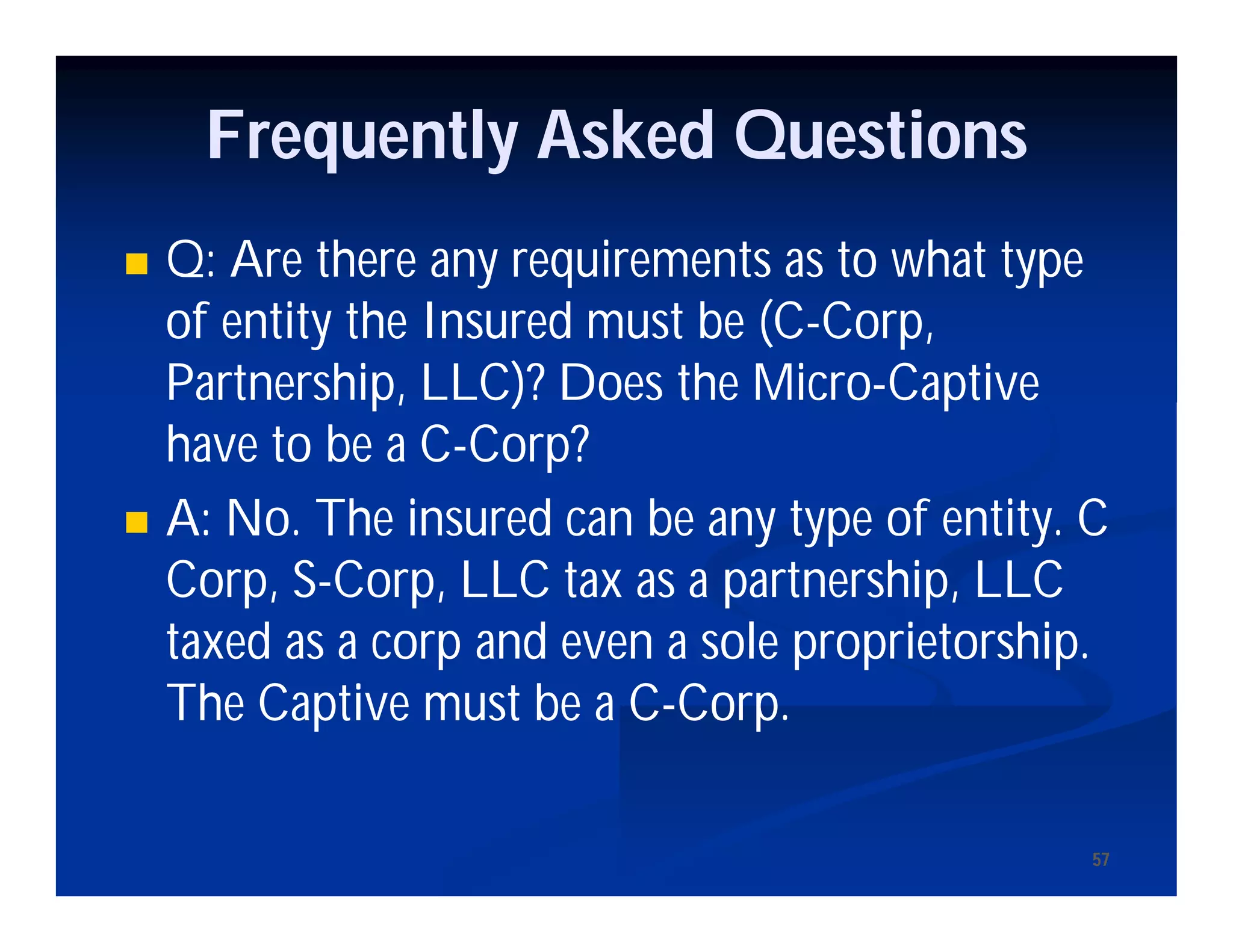 5757
Frequently Asked Questions
 Q: Are there any requirements as to what type
of entity the Insured must be (C-Corp,
Partnership, LLC)? Does the Micro-Captive
have to be a C-Corp?
 A: No. The insured can be any type of entity. C
Corp, S-Corp, LLC tax as a partnership, LLC
taxed as a corp and even a sole proprietorship.
The Captive must be a C-Corp.
 