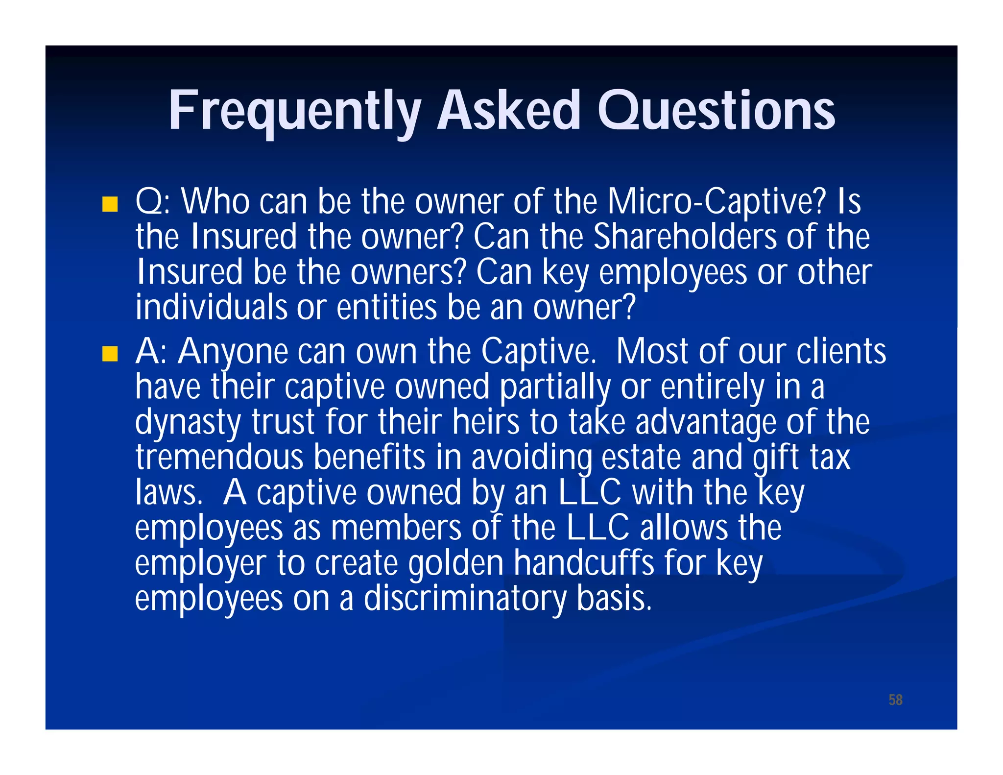 5858
Frequently Asked Questions
 Q: Who can be the owner of the Micro-Captive? Is
the Insured the owner? Can the Shareholders of the
Insured be the owners? Can key employees or other
individuals or entities be an owner?
 A: Anyone can own the Captive. Most of our clients
have their captive owned partially or entirely in a
dynasty trust for their heirs to take advantage of the
tremendous benefits in avoiding estate and gift tax
laws. A captive owned by an LLC with the key
employees as members of the LLC allows the
employer to create golden handcuffs for key
employees on a discriminatory basis.
 
