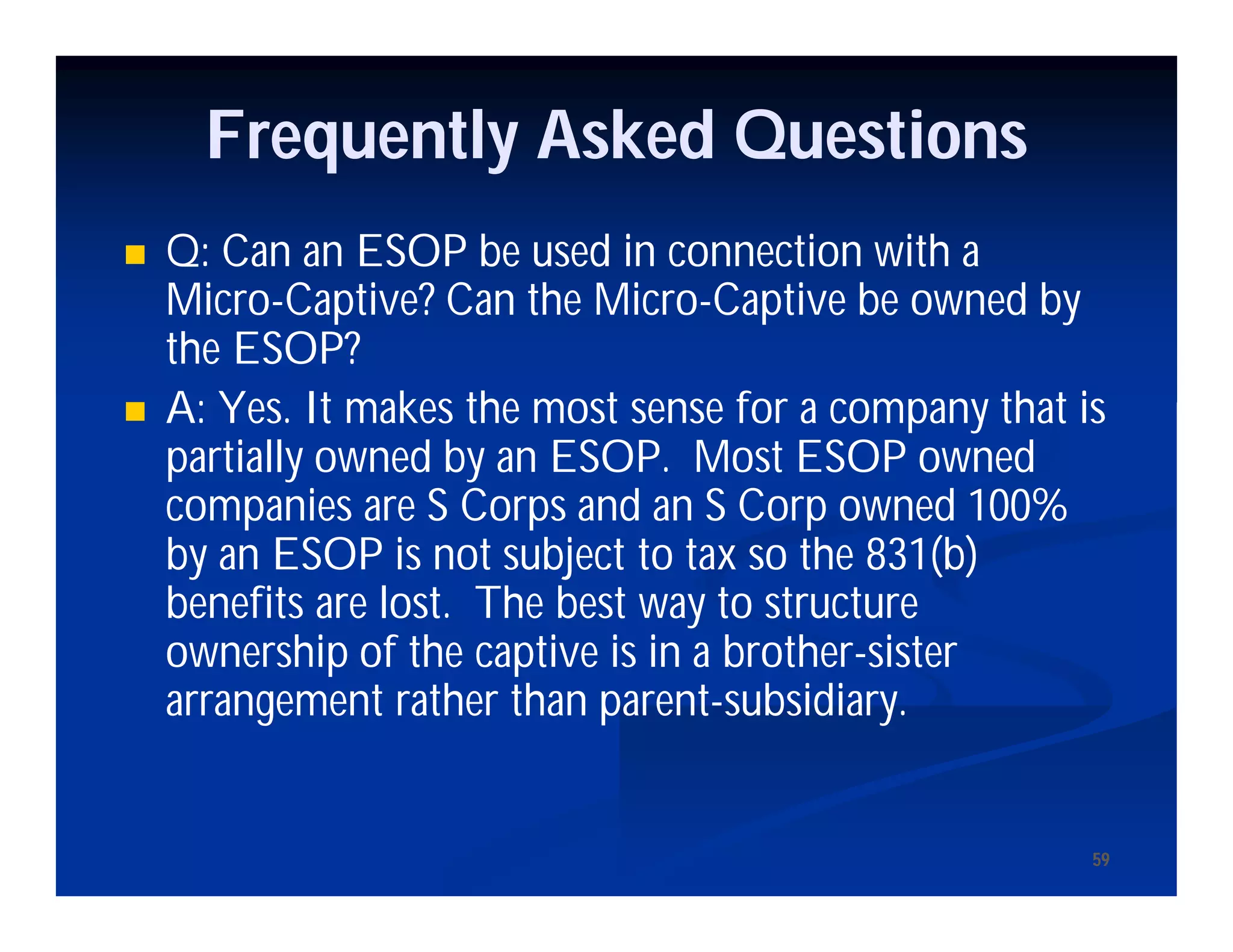 5959
Frequently Asked Questions
 Q: Can an ESOP be used in connection with a
Micro-Captive? Can the Micro-Captive be owned by
the ESOP?
 A: Yes. It makes the most sense for a company that is
partially owned by an ESOP. Most ESOP owned
companies are S Corps and an S Corp owned 100%
by an ESOP is not subject to tax so the 831(b)
benefits are lost. The best way to structure
ownership of the captive is in a brother-sister
arrangement rather than parent-subsidiary.
 