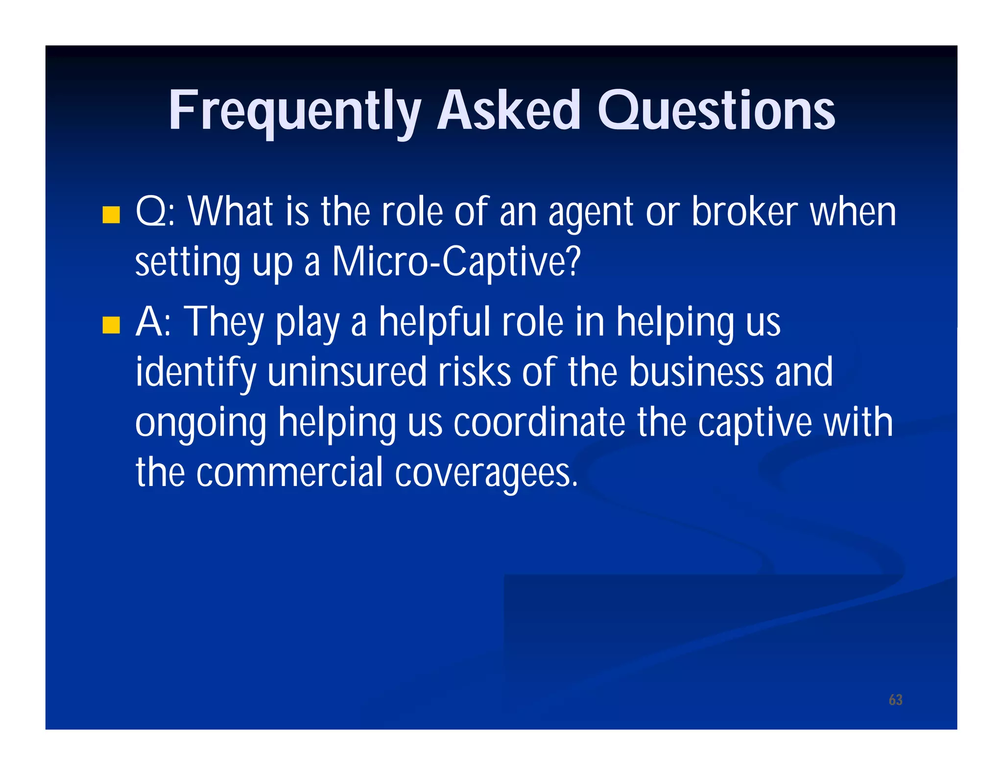 6363
Frequently Asked Questions
 Q: What is the role of an agent or broker when
setting up a Micro-Captive?
 A: They play a helpful role in helping us
identify uninsured risks of the business and
ongoing helping us coordinate the captive with
the commercial coveragees.
 