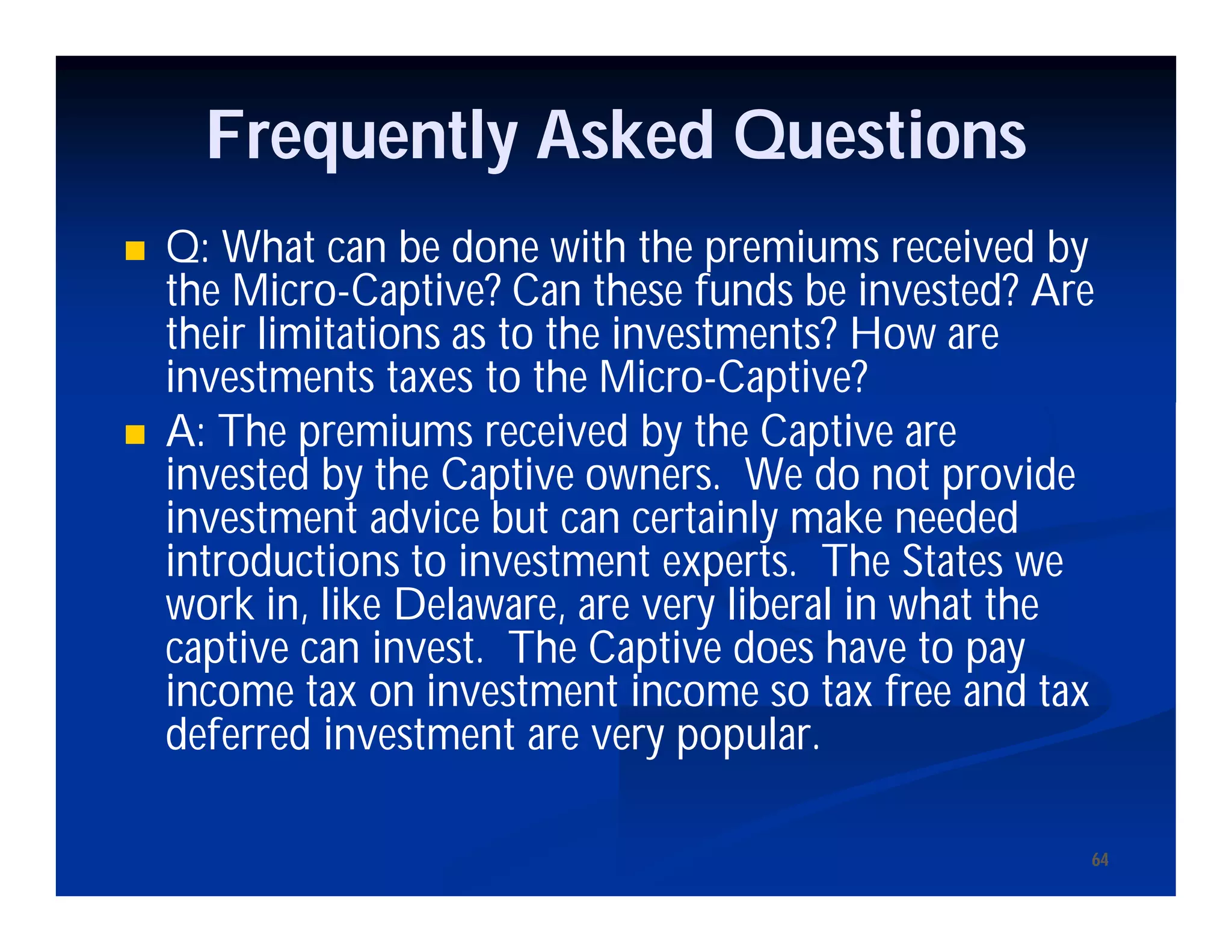6464
Frequently Asked Questions
 Q: What can be done with the premiums received by
the Micro-Captive? Can these funds be invested? Are
their limitations as to the investments? How are
investments taxes to the Micro-Captive?
 A: The premiums received by the Captive are
invested by the Captive owners. We do not provide
investment advice but can certainly make needed
introductions to investment experts. The States we
work in, like Delaware, are very liberal in what the
captive can invest. The Captive does have to pay
income tax on investment income so tax free and tax
deferred investment are very popular.
 
