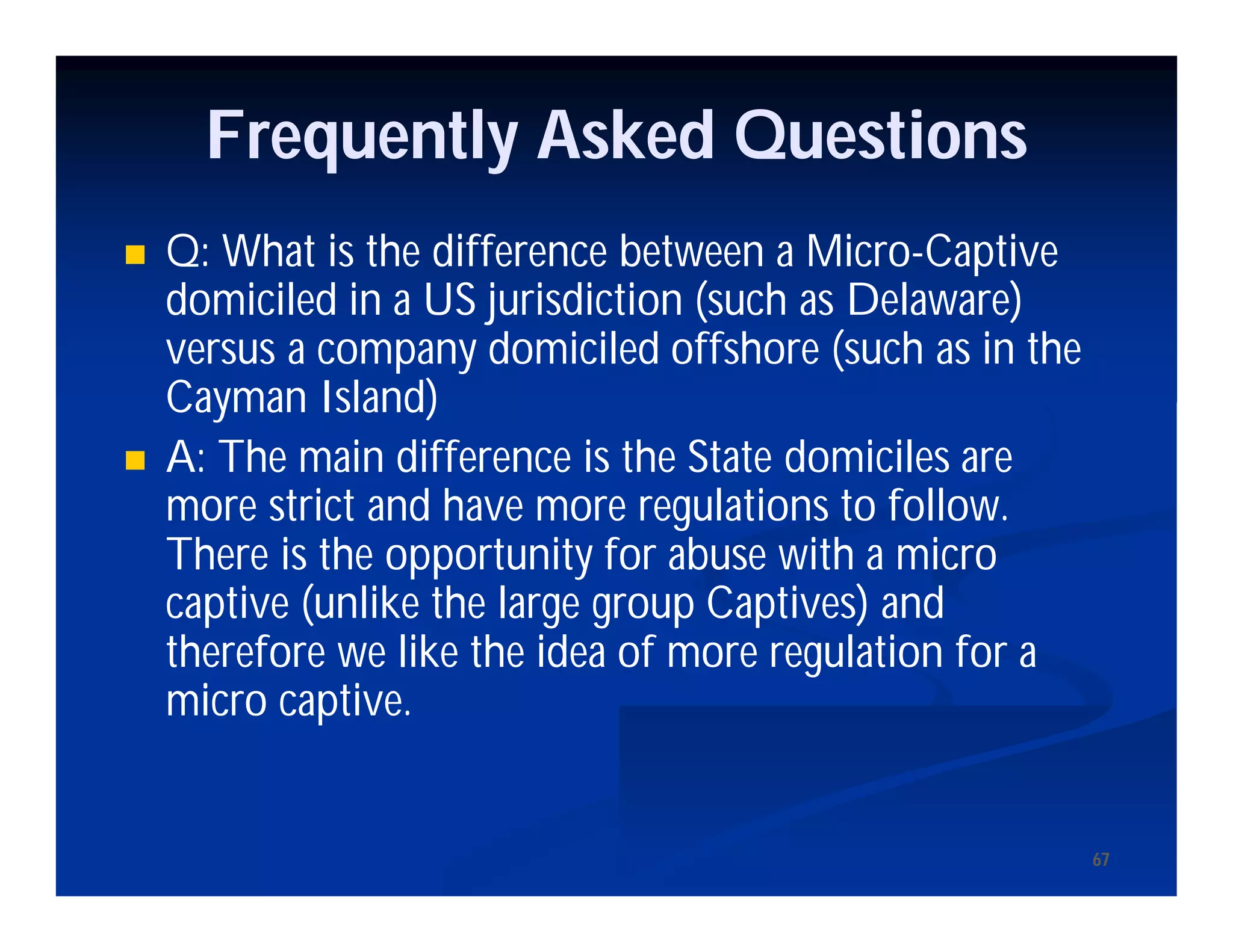 6767
Frequently Asked Questions
 Q: What is the difference between a Micro-Captive
domiciled in a US jurisdiction (such as Delaware)
versus a company domiciled offshore (such as in the
Cayman Island)
 A: The main difference is the State domiciles are
more strict and have more regulations to follow.
There is the opportunity for abuse with a micro
captive (unlike the large group Captives) and
therefore we like the idea of more regulation for a
micro captive.
 