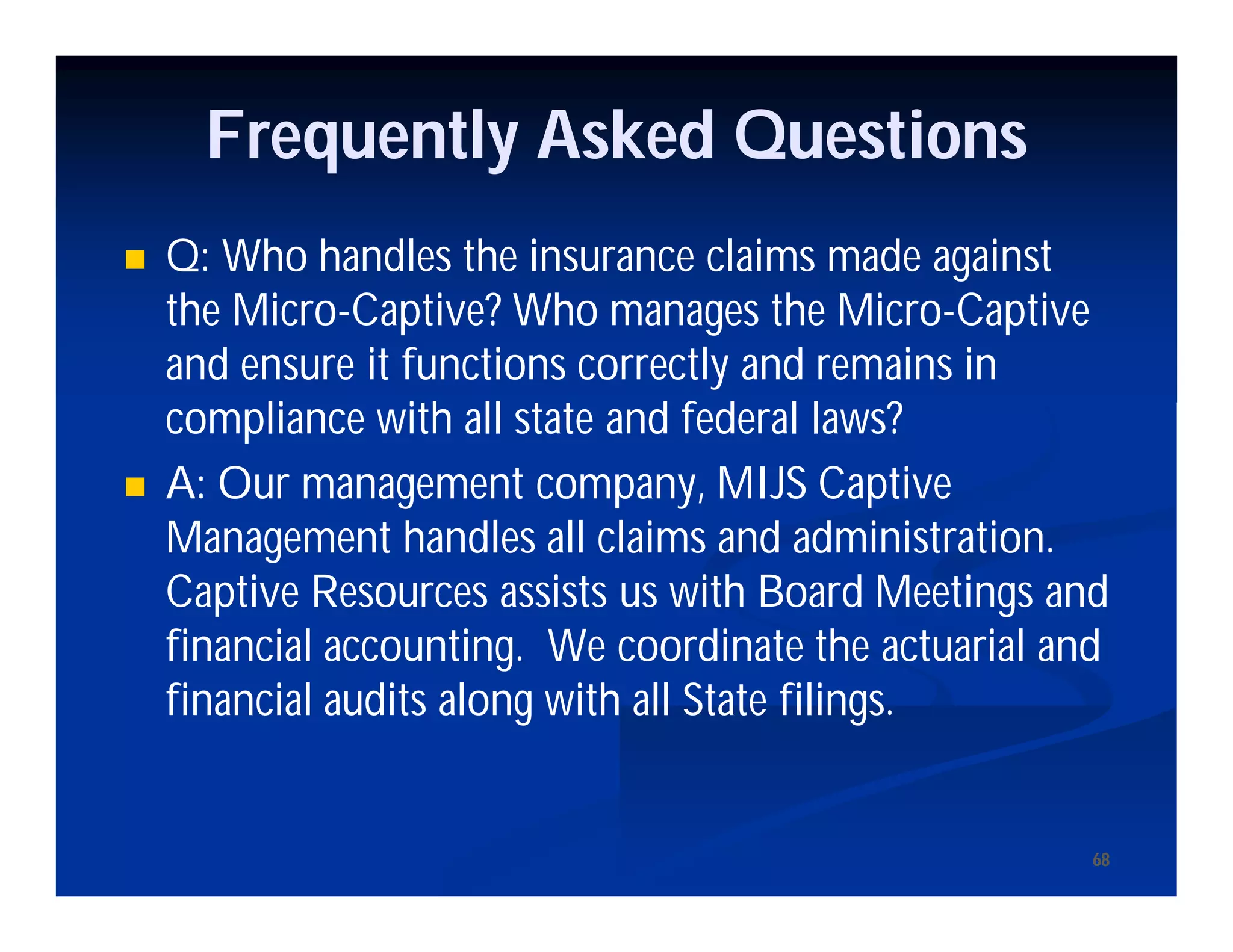 6868
Frequently Asked Questions
 Q: Who handles the insurance claims made against
the Micro-Captive? Who manages the Micro-Captive
and ensure it functions correctly and remains in
compliance with all state and federal laws?
 A: Our management company, MIJS Captive
Management handles all claims and administration.
Captive Resources assists us with Board Meetings and
financial accounting. We coordinate the actuarial and
financial audits along with all State filings.
 