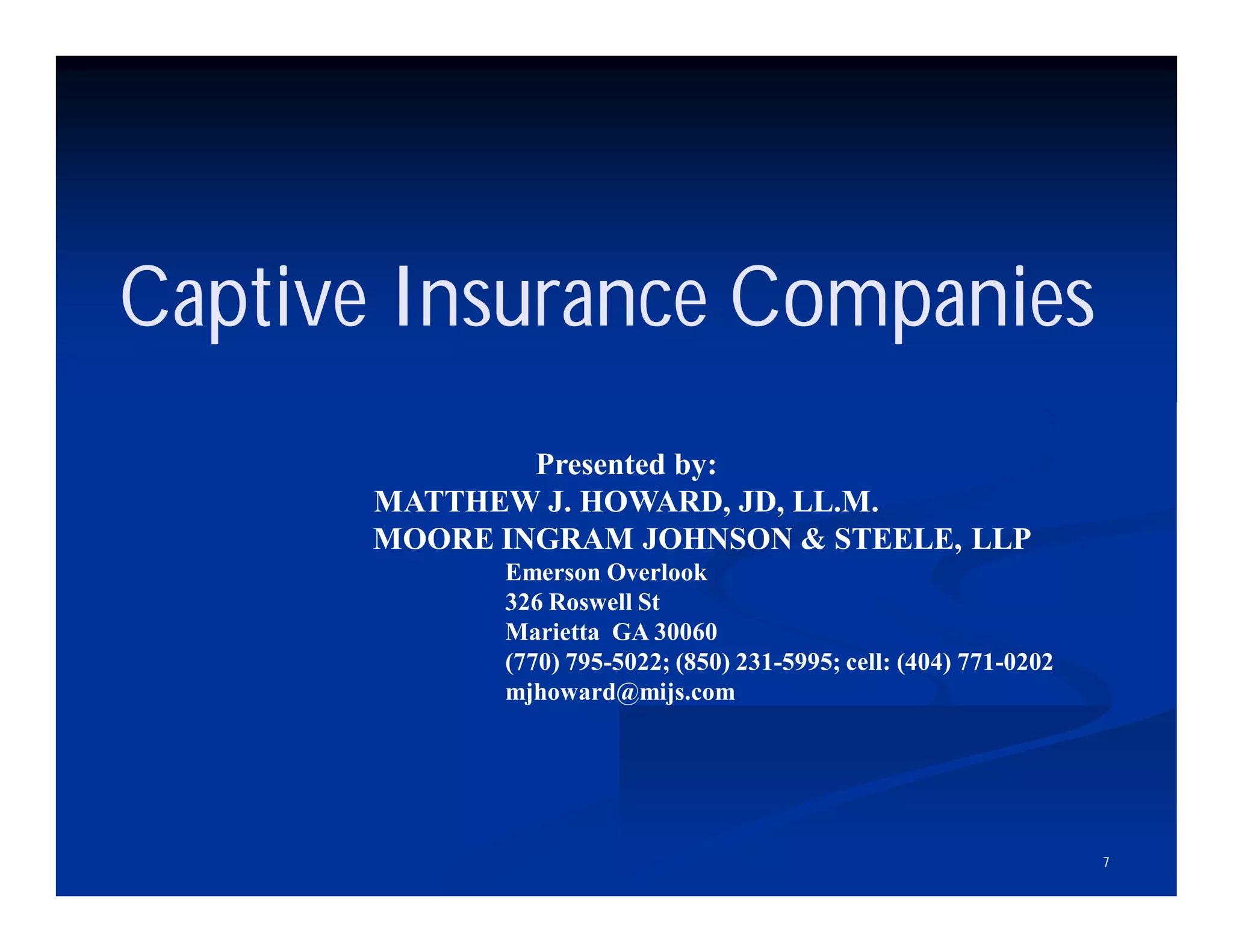7
Captive Insurance Companies
Presented by:
MATTHEW J. HOWARD, JD, LL.M.
MOORE INGRAM JOHNSON & STEELE, LLP
Emerson Overlook
326 Roswell St
Marietta GA 30060
(770) 795-5022; (850) 231-5995; cell: (404) 771-0202
mjhoward@mijs.com
 
