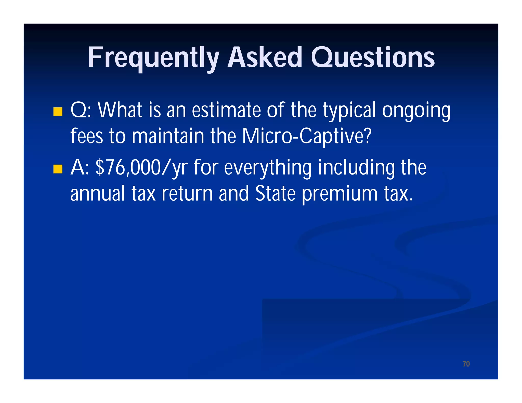 7070
Frequently Asked Questions
 Q: What is an estimate of the typical ongoing
fees to maintain the Micro-Captive?
 A: $76,000/yr for everything including the
annual tax return and State premium tax.
 