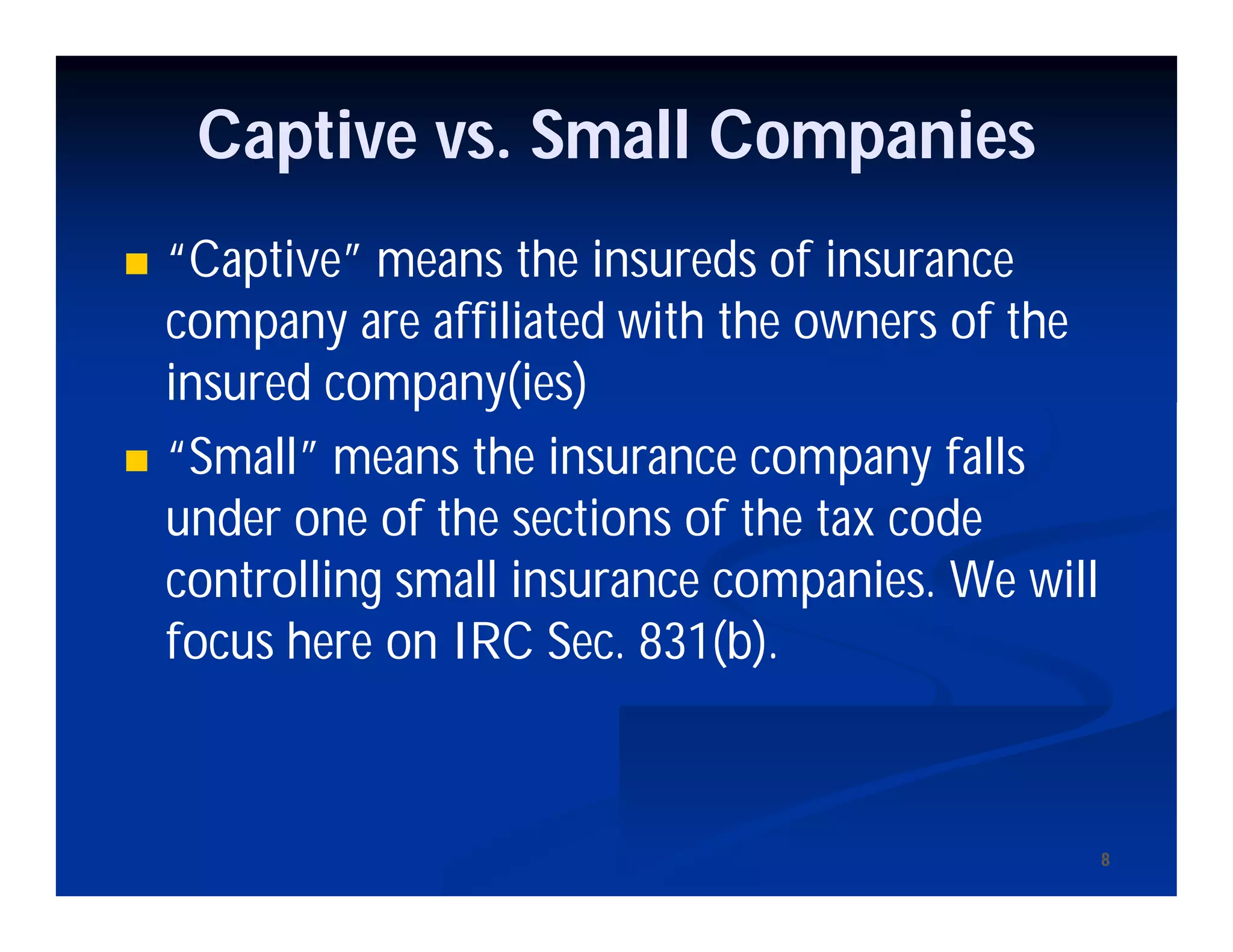 88
Captive vs. Small Companies
 “Captive” means the insureds of insurance
company are affiliated with the owners of the
insured company(ies)
 “Small” means the insurance company falls
under one of the sections of the tax code
controlling small insurance companies. We will
focus here on IRC Sec. 831(b).
 