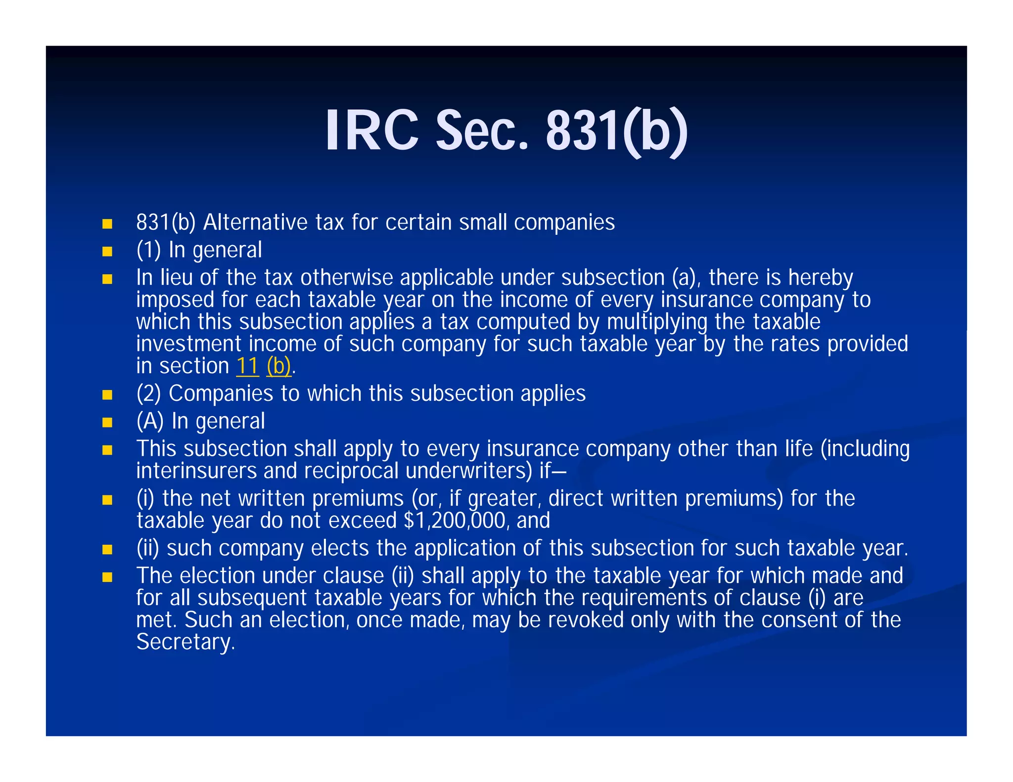 IRC Sec. 831(b)
 831(b) Alternative tax for certain small companies
 (1) In general
 In lieu of the tax otherwise applicable under subsection (a), there is hereby
imposed for each taxable year on the income of every insurance company to
which this subsection applies a tax computed by multiplying the taxable
investment income of such company for such taxable year by the rates provided
in section 11 (b).
 (2) Companies to which this subsection applies
 (A) In general
 This subsection shall apply to every insurance company other than life (including
interinsurers and reciprocal underwriters) if—
 (i) the net written premiums (or, if greater, direct written premiums) for the
taxable year do not exceed $1,200,000, and
 (ii) such company elects the application of this subsection for such taxable year.
 The election under clause (ii) shall apply to the taxable year for which made and
for all subsequent taxable years for which the requirements of clause (i) are
met. Such an election, once made, may be revoked only with the consent of the
Secretary.
 