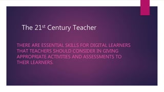 The 21st Century Teacher
THERE ARE ESSENTIAL SKILLS FOR DIGITAL LEARNERS
THAT TEACHERS SHOULD CONSIDER IN GIVING
APPROPRIATE ACTIVITIES AND ASSESSMENTS TO
THEIR LEARNERS.
 