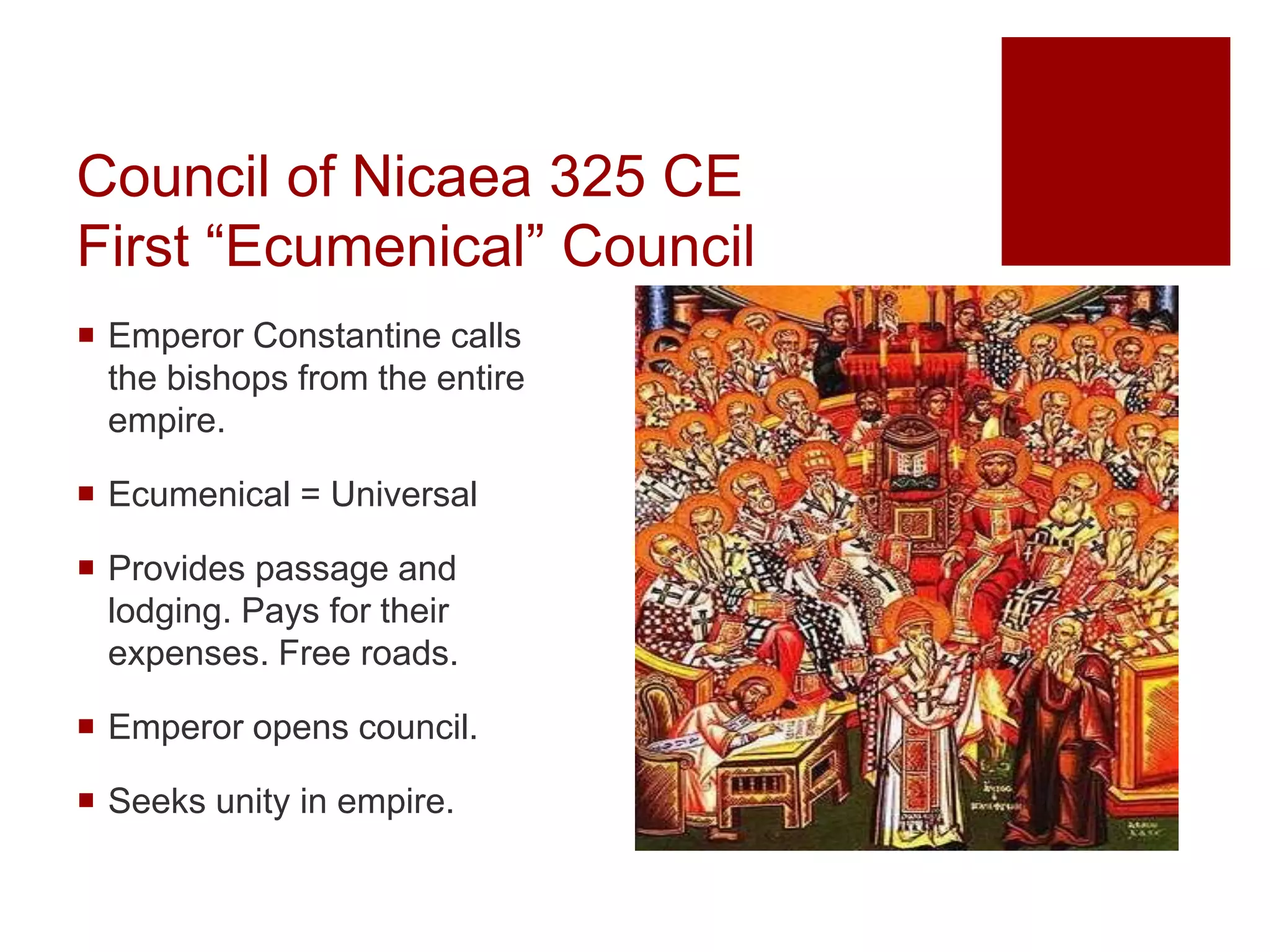 Council of Nicaea 325 CE
First “Ecumenical” Council
 Emperor Constantine calls
the bishops from the entire
empire.
 Ecumenical = Universal
 Provides passage and
lodging. Pays for their
expenses. Free roads.
 Emperor opens council.
 Seeks unity in empire.
 