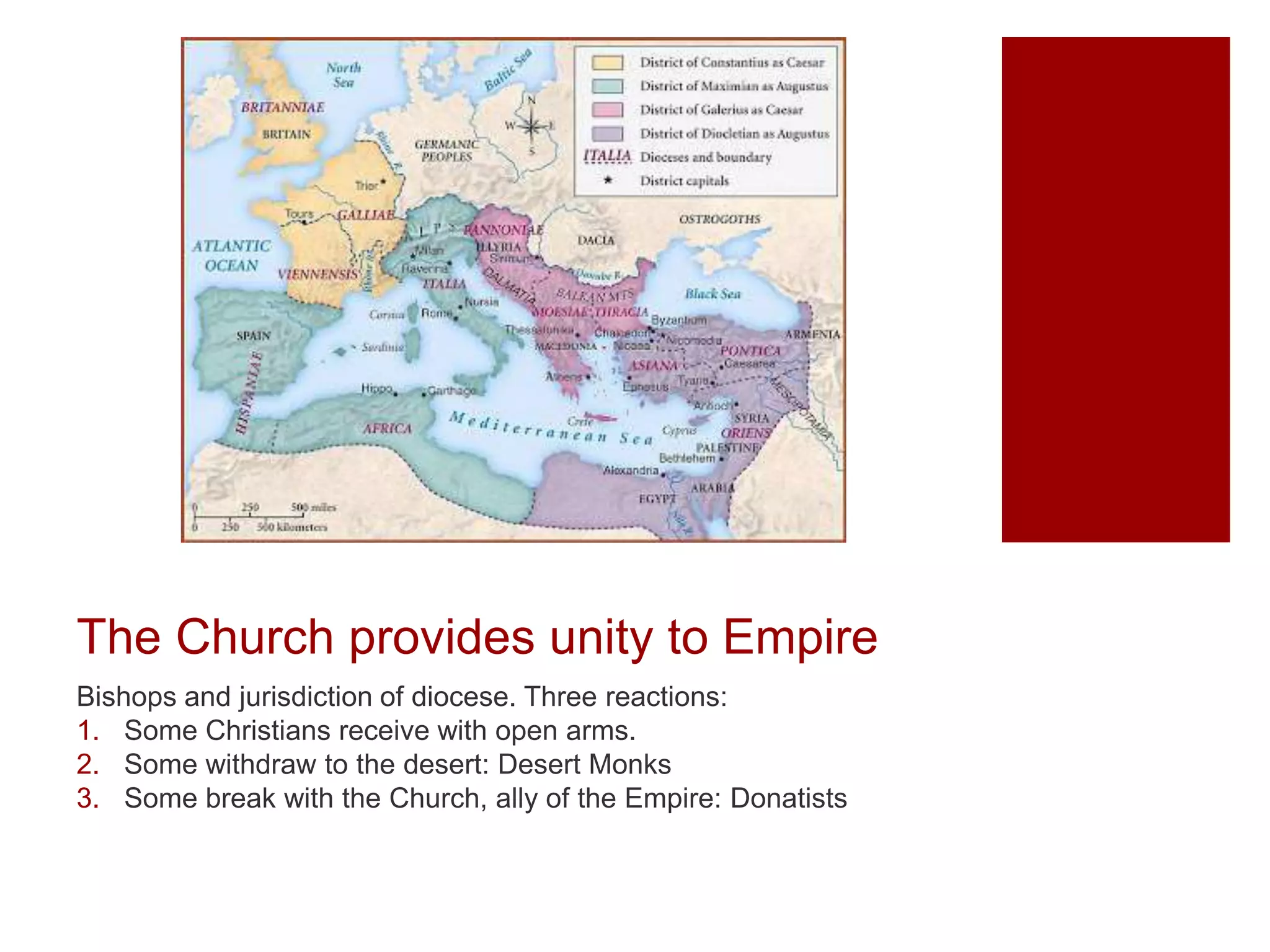 The Church provides unity to Empire
Bishops and jurisdiction of diocese. Three reactions:
1. Some Christians receive with open arms.
2. Some withdraw to the desert: Desert Monks
3. Some break with the Church, ally of the Empire: Donatists
 