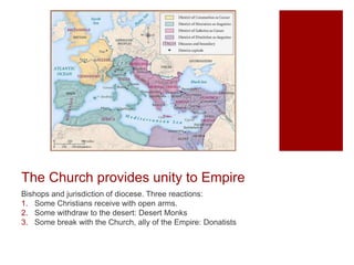 The Church provides unity to Empire
Bishops and jurisdiction of diocese. Three reactions:
1. Some Christians receive with open arms.
2. Some withdraw to the desert: Desert Monks
3. Some break with the Church, ally of the Empire: Donatists
 